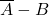 \overline{A} - B