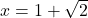 x = 1 + \sqrt{2}