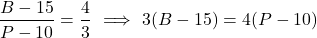 \[\frac{B - 15}{P - 10} = \frac{4}{3} \ \Longrightarrow \ 3(B - 15) = 4(P - 10)\]