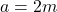a = 2m