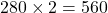 \[280 \times 2 = 560\]